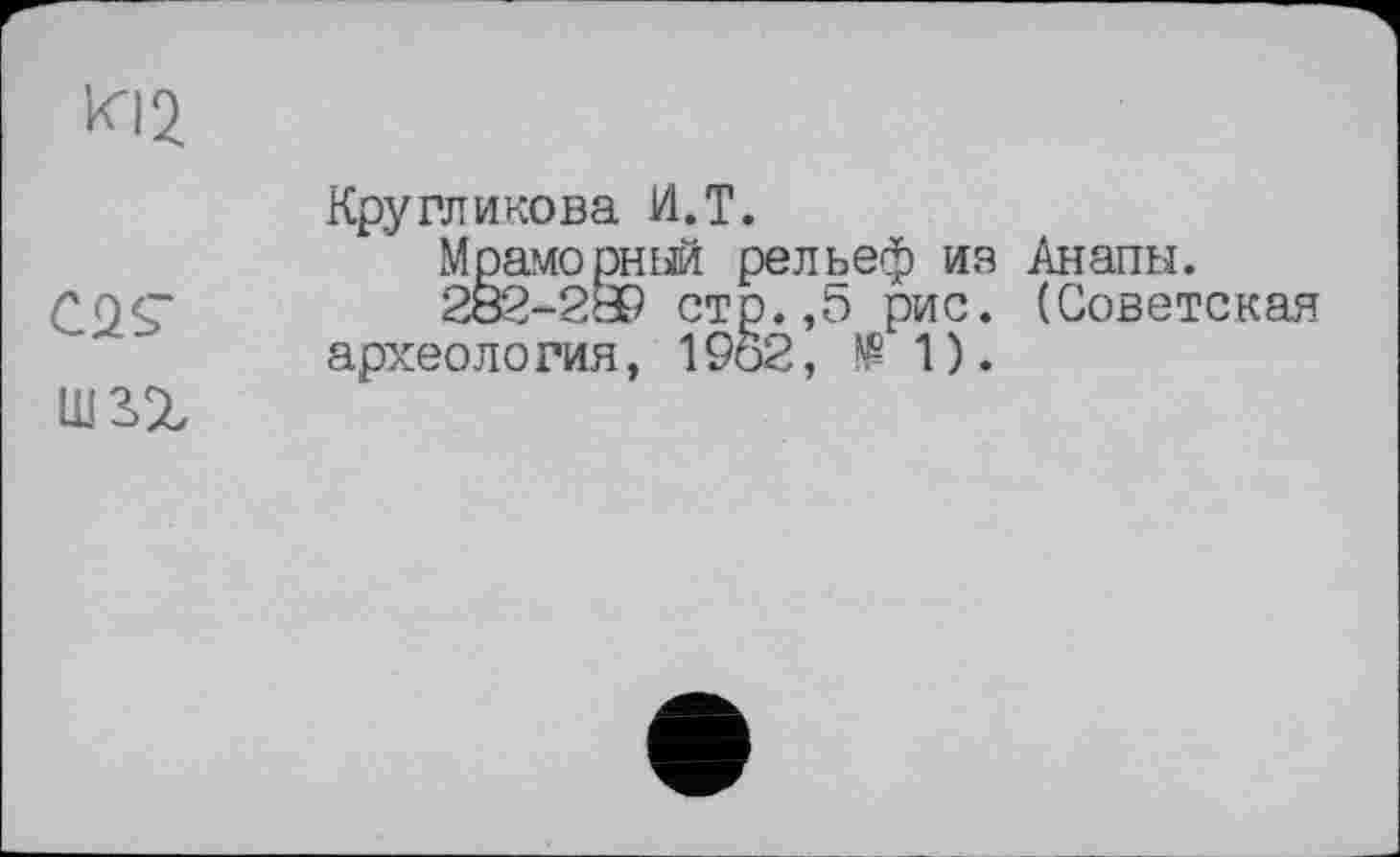 ﻿KI2
С2<Г
шз>г
Кругликова И.T.
Мраморный рельеф ия Анапы.
282-2® стр. ,5 рис. (Советская археология, 1962,	1).